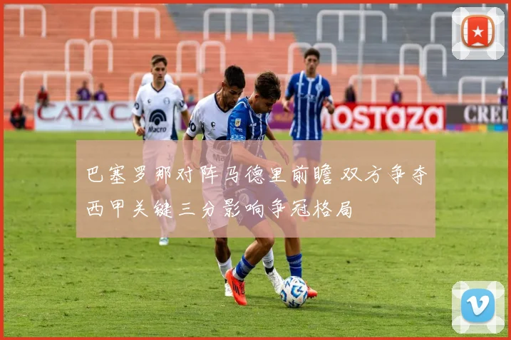 巴塞罗那对阵马德里前瞻 双方争夺西甲关键三分影响争冠格局